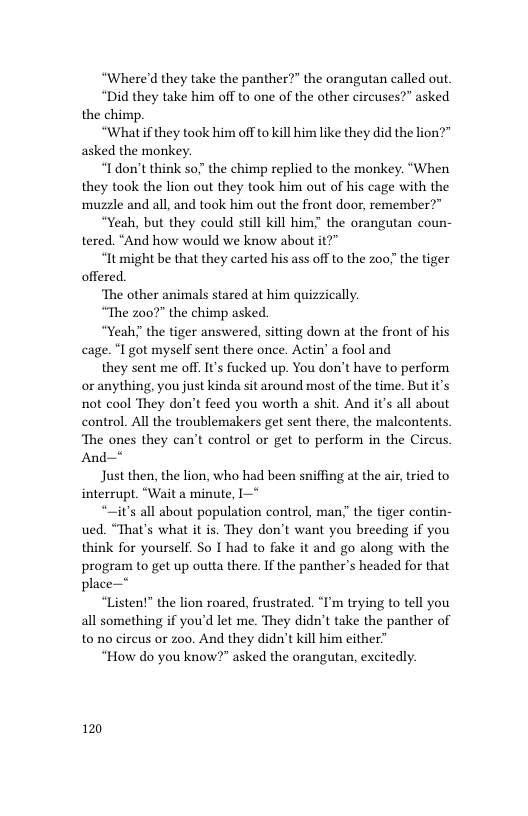 “Where’d they take the panther?” the orangutan called out.  “Did they take him off to one of the other circuses?” asked the chimp.  “What if they took him off to kill him like they did the lion?" asked the monkey.  “Idon’t think so." the chimp replied to the monkey. “When they took the lion out they took him out of his cage with the muzzle and all, and took him out the front door, remember?”  “Yeah, but they could still kill him," the orangutan coun- tered. “And how would we know about it?”  “It might be that they carted his ass off to the z00 the tiger offered.  ‘The other animals stared at him quizzically.  “The 007" the chimp asked.  “Yeah" the tiger answered, sitting down at the front of his cage. “I got myself sent there once. Actin’ a fool and  they sent me off. It’s fucked up. You don’t have to perform or anything, you just kinda sit around most of the time. But it’s not cool They don’t feed you worth a shit. And it’s all about control. All the troublemakers get sent there, the malcontents ‘The ones they can’t control or get to perform in the Circus And—*  Just e, the lion, who had been sniffing at the ai, ried to interrupt. “Wait a minute, 1  “~it’s all about population control, man;” the tiger contin- ued. “That’s what it is. They don’t want you breeding if you think for yourself. So I had to fake it and go along with the program to get up outta there. If the panther’s headed for that place—*  “Listen!” the lion roared, frustrated. “I’m trying to tell you all something if you’d let me. They didn’t take the panther of to no cireus or zoo. And they didn’t kill him either”  “How do you know?" asked the orangutan, excitedly.  120 